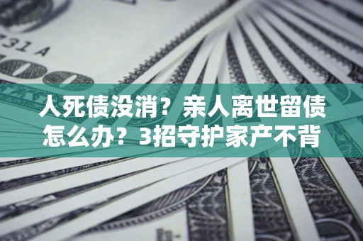 济南人死债没消？亲人离世留债怎么办？3招守护家产不背锅