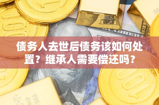 济南债务人去世后债务该如何处置？继承人需要偿还吗？