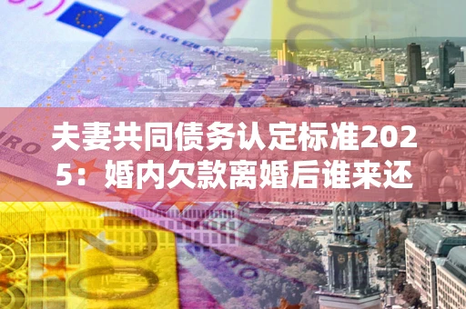 济南夫妻共同债务认定标准2025:婚内欠款离婚后谁来还? 济南夫妻共同债务认定标准2025:婚内欠款离婚后谁来还?