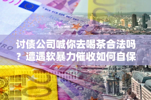 济南讨债公司喊你去喝茶合法吗？遭遇软暴力催收如何自保？