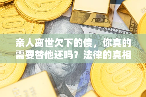 济南亲人离世欠下的债，你真的需要替他还吗？法律的真相或许与你想的不一样